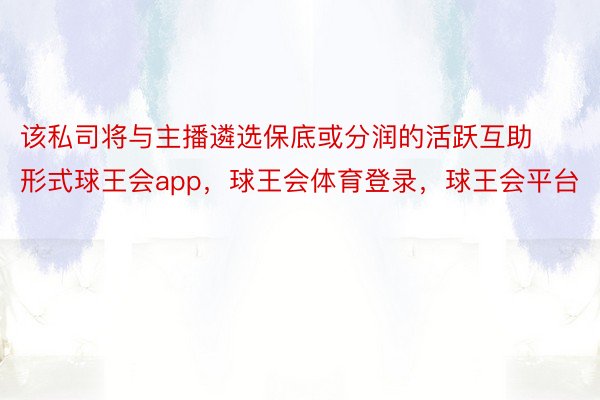 该私司将与主播遴选保底或分润的活跃互助形式球王会app，球王会体育登录，球王会平台