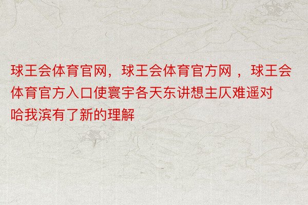 球王会体育官网，球王会体育官方网 ，球王会体育官方入口使寰宇各天东讲想主仄难遥对哈我滨有了新的理解