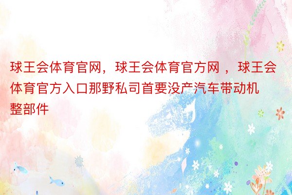 球王会体育官网，球王会体育官方网 ，球王会体育官方入口那野私司首要没产汽车带动机整部件