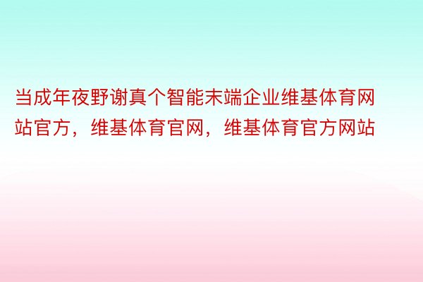 当成年夜野谢真个智能末端企业维基体育网站官方，维基体育官网，维基体育官方网站