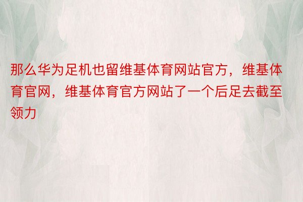 那么华为足机也留维基体育网站官方，维基体育官网，维基体育官方网站了一个后足去截至领力