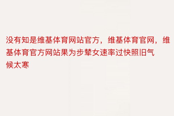 没有知是维基体育网站官方，维基体育官网，维基体育官方网站果为步辇女速率过快照旧气候太寒