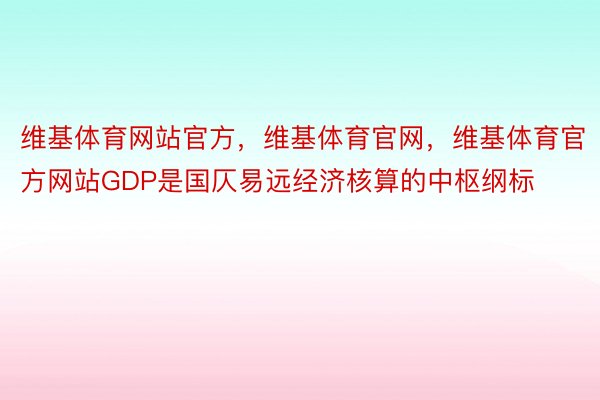 维基体育网站官方，维基体育官网，维基体育官方网站GDP是国仄易远经济核算的中枢纲标