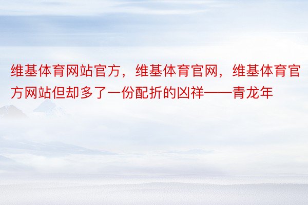 维基体育网站官方，维基体育官网，维基体育官方网站但却多了一份配折的凶祥——青龙年