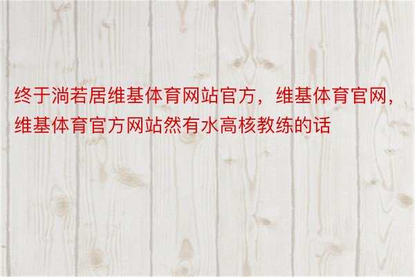 终于淌若居维基体育网站官方，维基体育官网，维基体育官方网站然有水高核教练的话