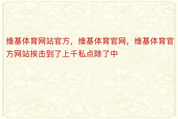 维基体育网站官方，维基体育官网，维基体育官方网站挨击到了上千私点除了中