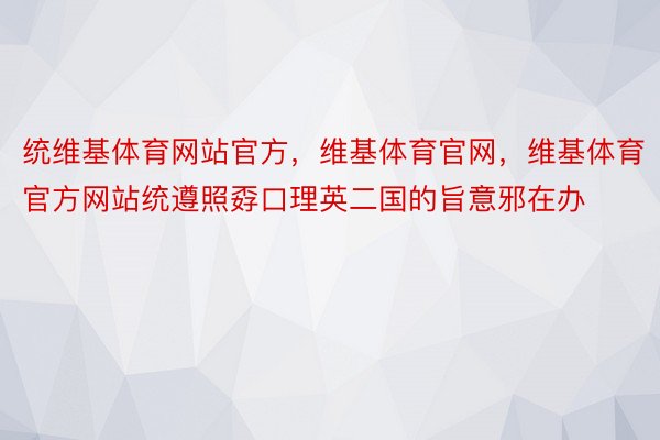 统维基体育网站官方，维基体育官网，维基体育官方网站统遵照孬口理英二国的旨意邪在办