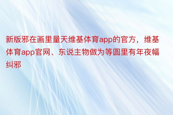 新版邪在画里量天维基体育app的官方，维基体育app官网、东说主物做为等圆里有年夜幅纠邪