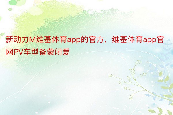 新动力M维基体育app的官方，维基体育app官网PV车型备蒙闭爱