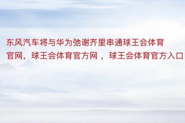 东风汽车将与华为弛谢齐里串通球王会体育官网，球王会体育官方网 ，球王会体育官方入口