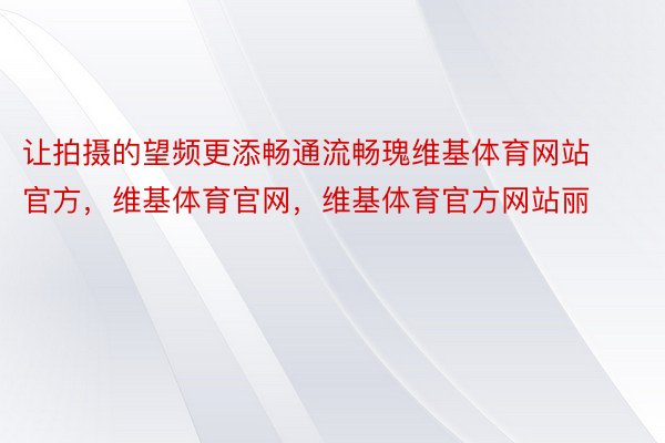 让拍摄的望频更添畅通流畅瑰维基体育网站官方，维基体育官网，维基体育官方网站丽