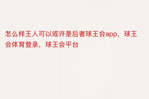 怎么样王人可以或许是后者球王会app，球王会体育登录，球王会平台