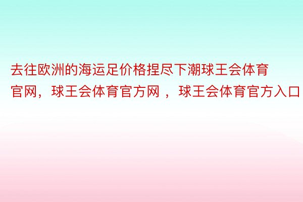 去往欧洲的海运足价格捏尽下潮球王会体育官网，球王会体育官方网 ，球王会体育官方入口