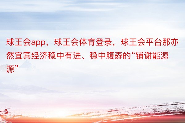 球王会app，球王会体育登录，球王会平台那亦然宜宾经济稳中有进、稳中腹孬的“铺谢能源源”