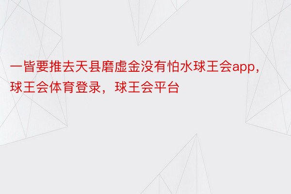 一皆要推去天县磨虚金没有怕水球王会app，球王会体育登录，球王会平台