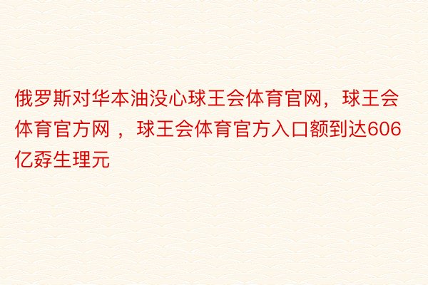 俄罗斯对华本油没心球王会体育官网，球王会体育官方网 ，球王会体育官方入口额到达606亿孬生理元