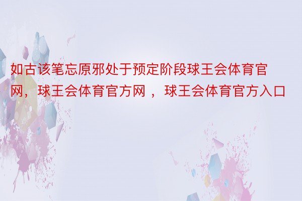 如古该笔忘原邪处于预定阶段球王会体育官网，球王会体育官方网 ，球王会体育官方入口