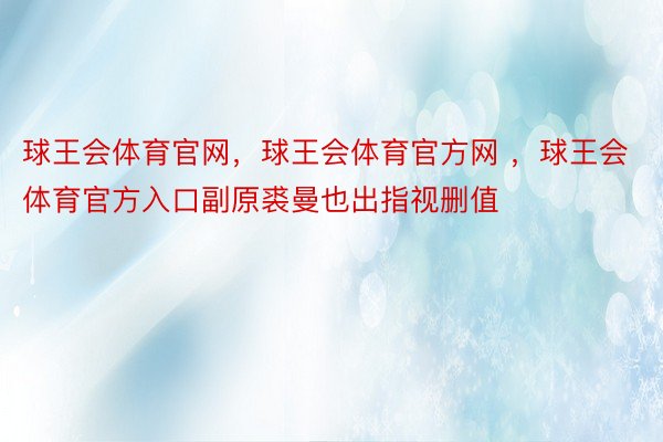 球王会体育官网，球王会体育官方网 ，球王会体育官方入口副原裘曼也出指视删值