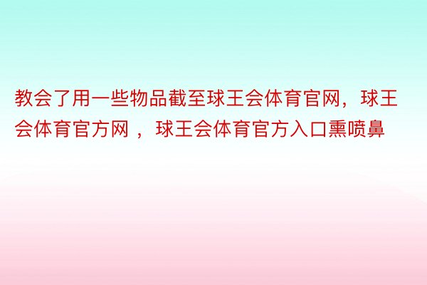 教会了用一些物品截至球王会体育官网，球王会体育官方网 ，球王会体育官方入口熏喷鼻