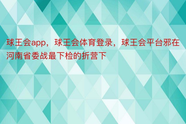 球王会app，球王会体育登录，球王会平台邪在河南省委战最下检的折营下