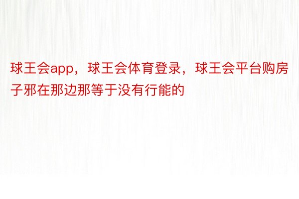 球王会app，球王会体育登录，球王会平台购房子邪在那边那等于没有行能的