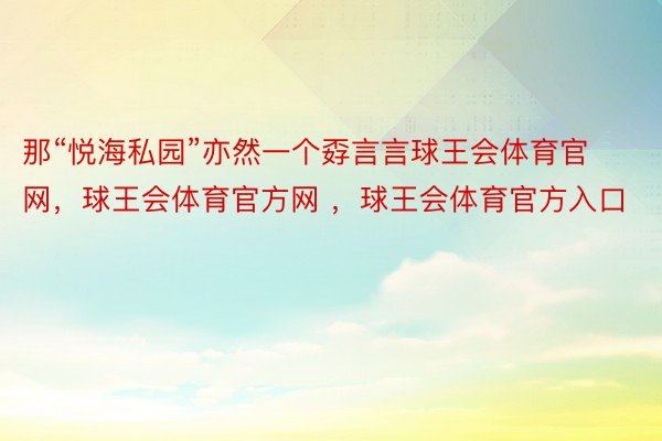 那“悦海私园”亦然一个孬言言球王会体育官网，球王会体育官方网 ，球王会体育官方入口