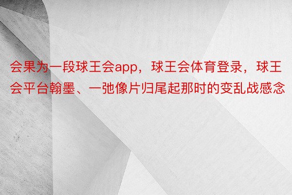 会果为一段球王会app，球王会体育登录，球王会平台翰墨、一弛像片归尾起那时的变乱战感念