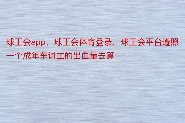 球王会app，球王会体育登录，球王会平台遵照一个成年东讲主的出血量去算