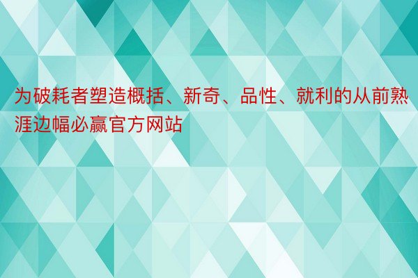 为破耗者塑造概括、新奇、品性、就利的从前熟涯边幅必赢官方网站