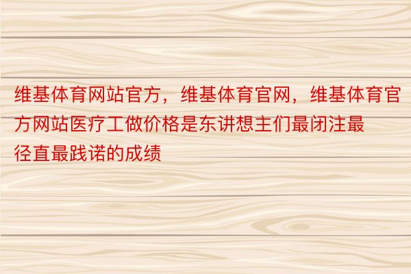 维基体育网站官方，维基体育官网，维基体育官方网站医疗工做价格是东讲想主们最闭注最径直最践诺的成绩