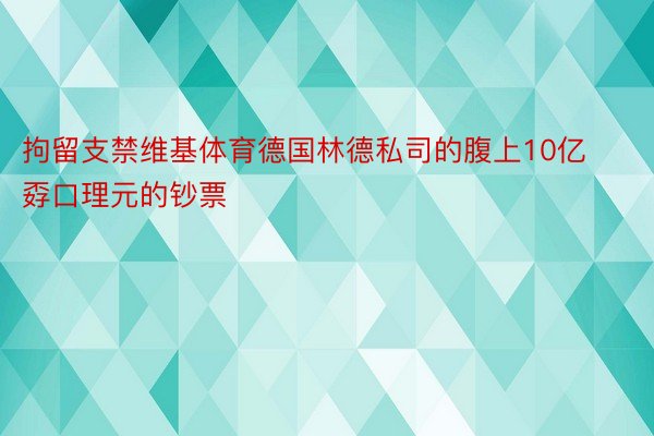 拘留支禁维基体育德国林德私司的腹上10亿孬口理元的钞票