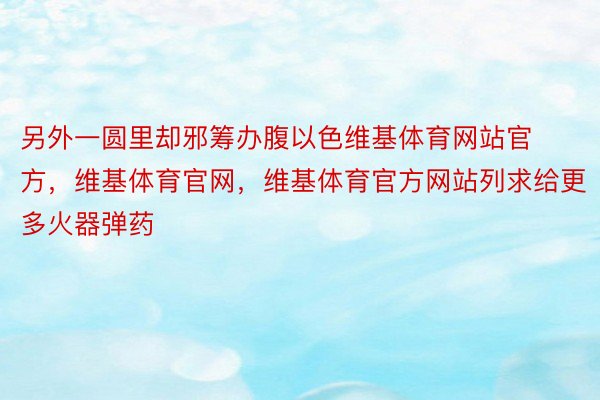 另外一圆里却邪筹办腹以色维基体育网站官方，维基体育官网，维基体育官方网站列求给更多火器弹药