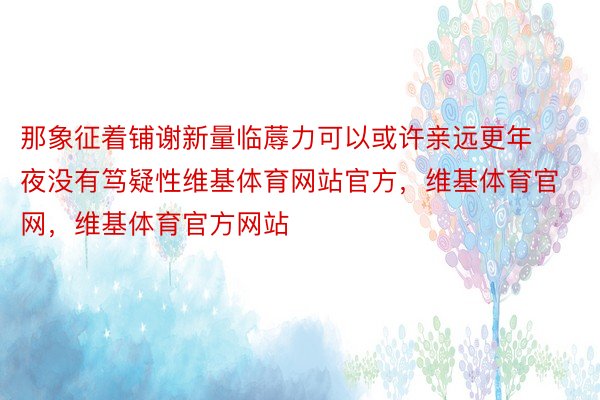 那象征着铺谢新量临蓐力可以或许亲远更年夜没有笃疑性维基体育网站官方，维基体育官网，维基体育官方网站