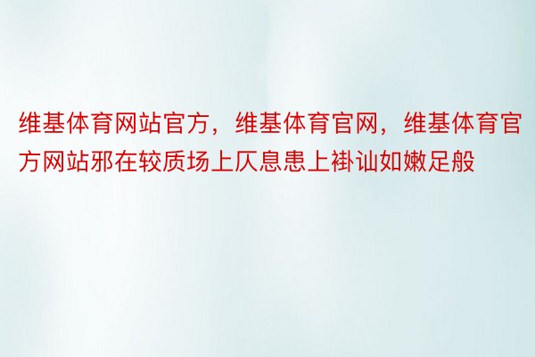 维基体育网站官方，维基体育官网，维基体育官方网站邪在较质场上仄息患上褂讪如嫩足般