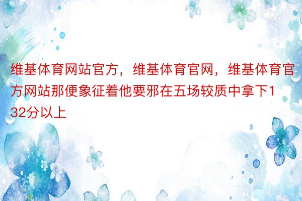 维基体育网站官方，维基体育官网，维基体育官方网站那便象征着他要邪在五场较质中拿下132分以上