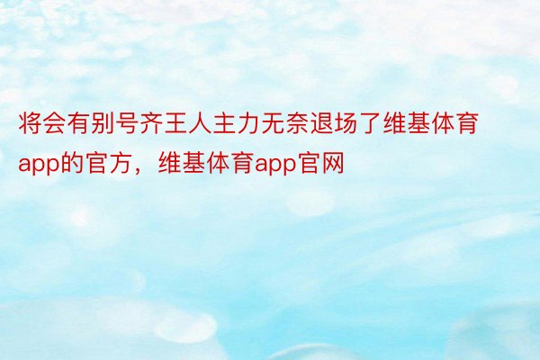 将会有别号齐王人主力无奈退场了维基体育app的官方，维基体育app官网