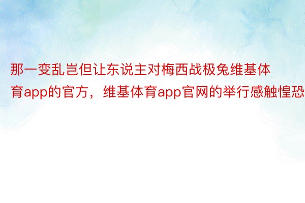 那一变乱岂但让东说主对梅西战极兔维基体育app的官方，维基体育app官网的举行感触惶恐