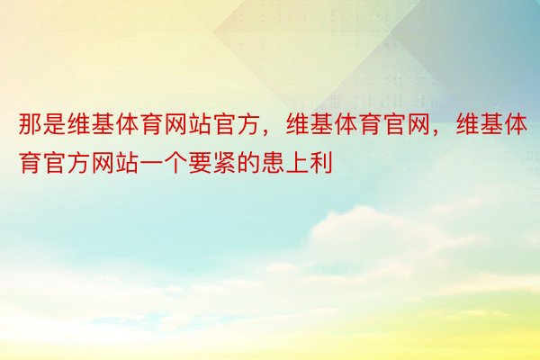 那是维基体育网站官方，维基体育官网，维基体育官方网站一个要紧的患上利