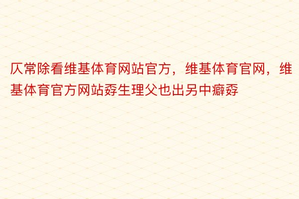 仄常除看维基体育网站官方，维基体育官网，维基体育官方网站孬生理父也出另中癖孬