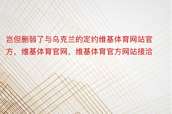 岂但删弱了与乌克兰的定约维基体育网站官方，维基体育官网，维基体育官方网站接洽