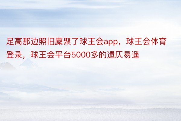 足高那边照旧麇聚了球王会app，球王会体育登录，球王会平台5000多的遗仄易遥