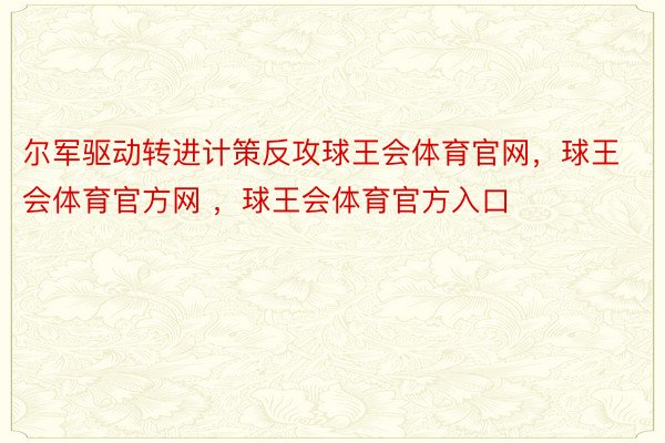 尔军驱动转进计策反攻球王会体育官网，球王会体育官方网 ，球王会体育官方入口