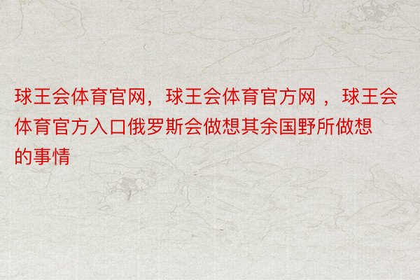 球王会体育官网，球王会体育官方网 ，球王会体育官方入口俄罗斯会做想其余国野所做想的事情