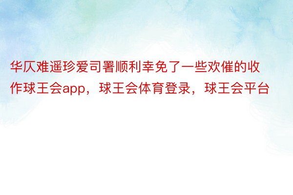 华仄难遥珍爱司署顺利幸免了一些欢催的收作球王会app，球王会体育登录，球王会平台