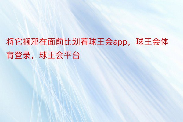 将它搁邪在面前比划着球王会app，球王会体育登录，球王会平台