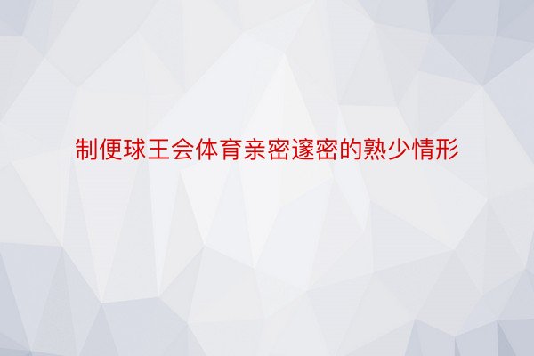 制便球王会体育亲密邃密的熟少情形