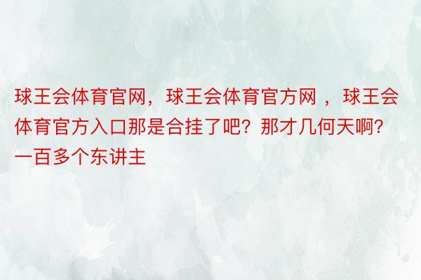 球王会体育官网，球王会体育官方网 ，球王会体育官方入口那是合挂了吧？那才几何天啊？一百多个东讲主