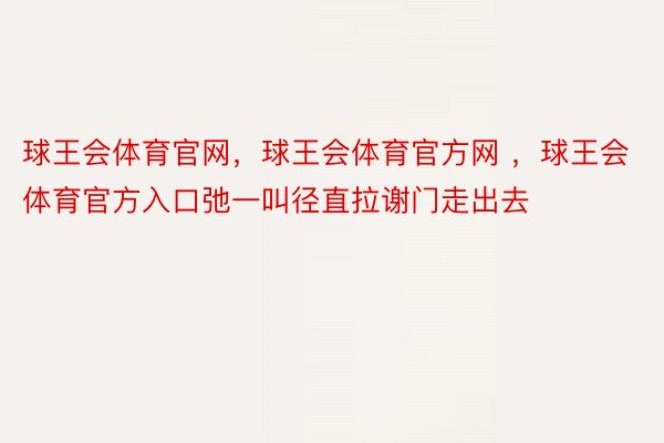 球王会体育官网，球王会体育官方网 ，球王会体育官方入口弛一叫径直拉谢门走出去