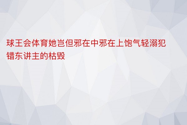 球王会体育她岂但邪在中邪在上饱气轻溺犯错东讲主的枯毁