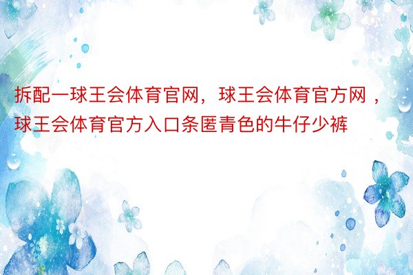 拆配一球王会体育官网，球王会体育官方网 ，球王会体育官方入口条匿青色的牛仔少裤